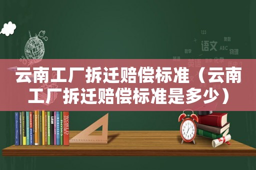 云南工廠拆遷賠償標(biāo)準(zhǔn)（云南工廠拆遷賠償標(biāo)準(zhǔn)是多少）