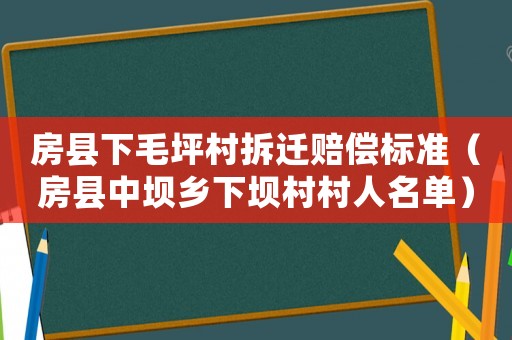 房縣下毛坪村拆遷賠償標(biāo)準(zhǔn)（房縣中壩鄉(xiāng)下壩村村人名單）