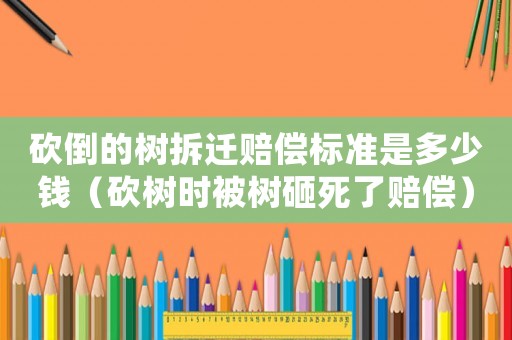 砍倒的樹拆遷賠償標(biāo)準(zhǔn)是多少錢（砍樹時被樹砸死了賠償）