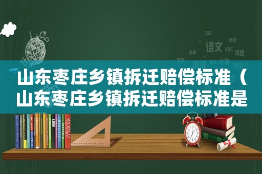 山東棗莊鄉(xiāng)鎮(zhèn)拆遷賠償標準（山東棗莊鄉(xiāng)鎮(zhèn)拆遷賠償標準是多少）