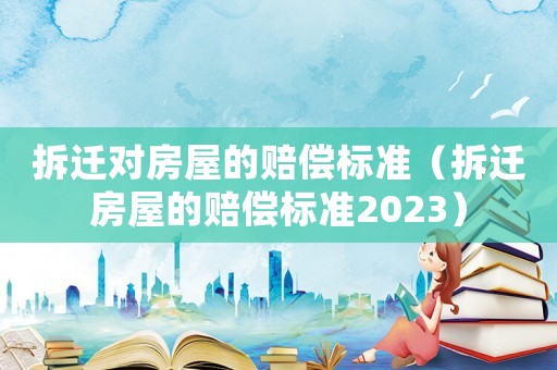 拆遷對房屋的賠償標(biāo)準(zhǔn)（拆遷房屋的賠償標(biāo)準(zhǔn)2023）