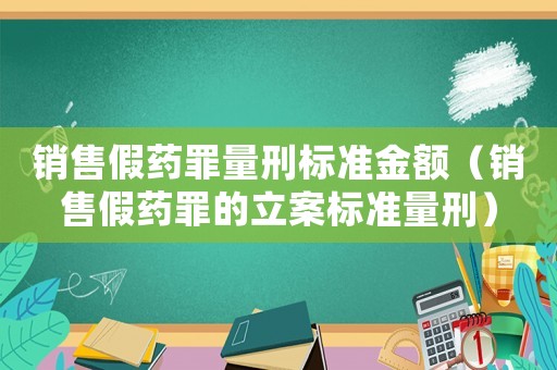 銷售假藥罪量刑標(biāo)準(zhǔn)金額（銷售假藥罪的立案標(biāo)準(zhǔn)量刑）