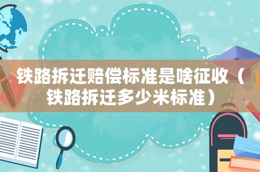 鐵路拆遷賠償標(biāo)準(zhǔn)是啥征收（鐵路拆遷多少米標(biāo)準(zhǔn)）