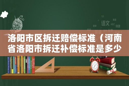 洛陽市區(qū)拆遷賠償標準（河南省洛陽市拆遷補償標準是多少錢?）