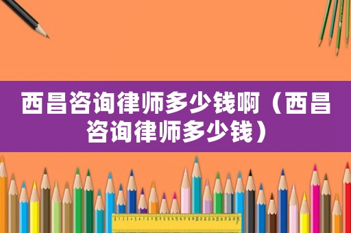 西昌咨詢律師多少錢啊（西昌咨詢律師多少錢）