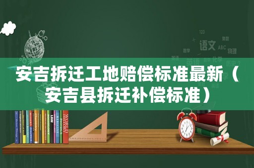 安吉拆遷工地賠償標(biāo)準(zhǔn)最新（安吉縣拆遷補(bǔ)償標(biāo)準(zhǔn)）