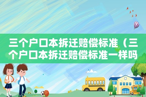 三個戶口本拆遷賠償標準（三個戶口本拆遷賠償標準一樣嗎）
