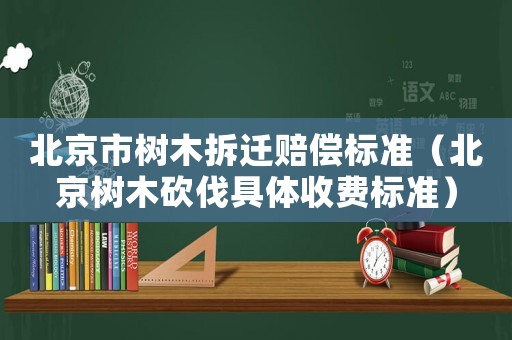 北京市樹木拆遷賠償標(biāo)準(zhǔn)（北京樹木砍伐具體收費(fèi)標(biāo)準(zhǔn)）