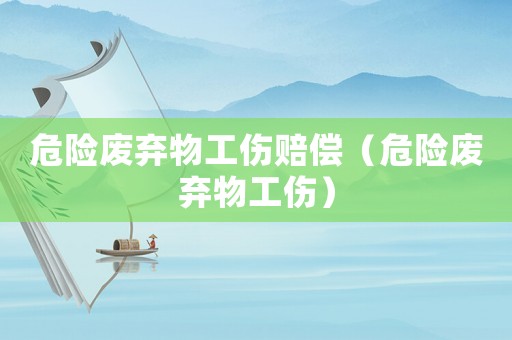 危險(xiǎn)廢棄物工傷賠償（危險(xiǎn)廢棄物工傷）