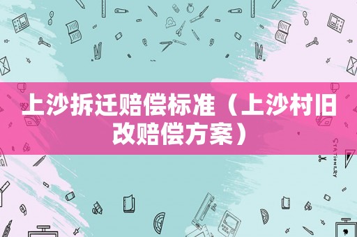 上沙拆遷賠償標(biāo)準(zhǔn)（上沙村舊改賠償方案）