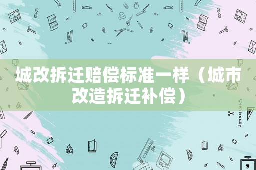 城改拆遷賠償標(biāo)準(zhǔn)一樣（城市改造拆遷補(bǔ)償）