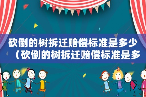 砍倒的樹拆遷賠償標(biāo)準(zhǔn)是多少（砍倒的樹拆遷賠償標(biāo)準(zhǔn)是多少元）