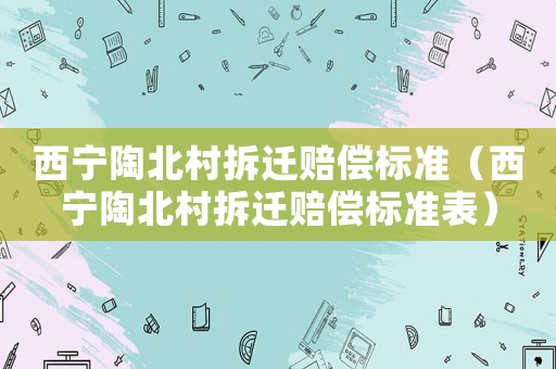 西寧陶北村拆遷賠償標(biāo)準(zhǔn)（西寧陶北村拆遷賠償標(biāo)準(zhǔn)表）