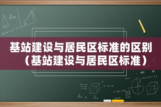 基站建設(shè)與居民區(qū)標(biāo)準(zhǔn)的區(qū)別（基站建設(shè)與居民區(qū)標(biāo)準(zhǔn)）