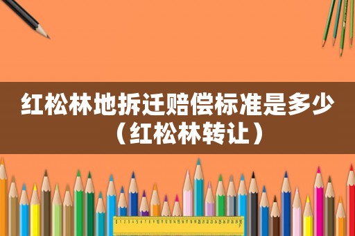紅松林地拆遷賠償標(biāo)準(zhǔn)是多少（紅松林轉(zhuǎn)讓）