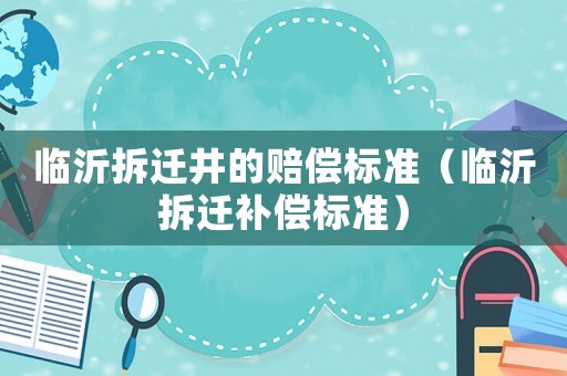 臨沂拆遷井的賠償標(biāo)準(zhǔn)（臨沂拆遷補(bǔ)償標(biāo)準(zhǔn)）