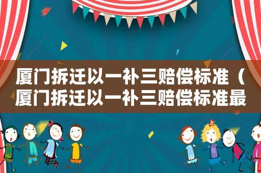 廈門拆遷以一補(bǔ)三賠償標(biāo)準(zhǔn)（廈門拆遷以一補(bǔ)三賠償標(biāo)準(zhǔn)最新）