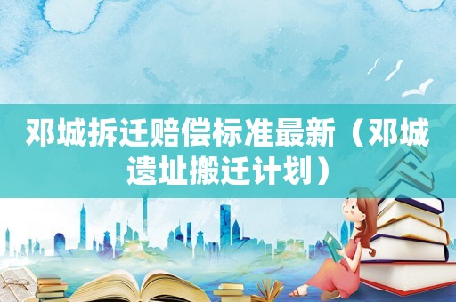 鄧城拆遷賠償標(biāo)準(zhǔn)最新（鄧城遺址搬遷計(jì)劃）