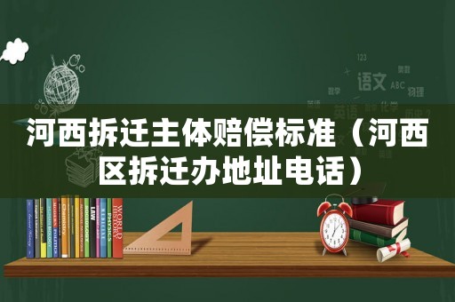 河西拆遷主體賠償標準（河西區(qū)拆遷辦地址電話）
