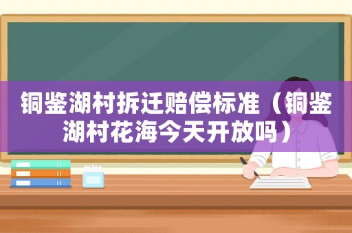銅鑒湖村拆遷賠償標(biāo)準(zhǔn)（銅鑒湖村花海今天開放嗎）