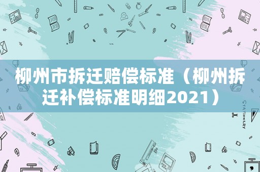 柳州市拆遷賠償標(biāo)準(zhǔn)（柳州拆遷補(bǔ)償標(biāo)準(zhǔn)明細(xì)2021）