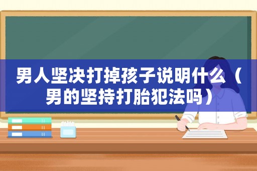 男人堅(jiān)決打掉孩子說明什么（男的堅(jiān)持打胎犯法嗎）
