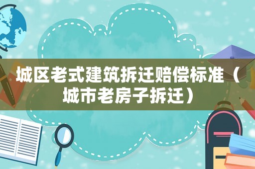 城區(qū)老式建筑拆遷賠償標準（城市老房子拆遷）