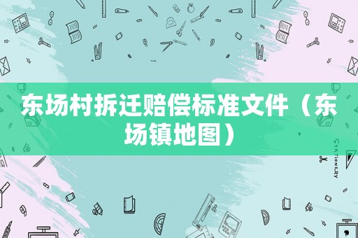 東場村拆遷賠償標(biāo)準(zhǔn)文件（東場鎮(zhèn)地圖）