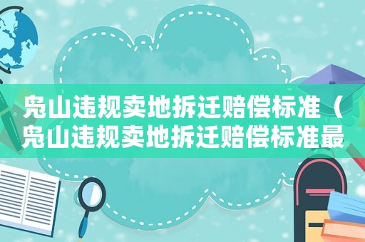 鳧山違規(guī)賣地拆遷賠償標(biāo)準(zhǔn)（鳧山違規(guī)賣地拆遷賠償標(biāo)準(zhǔn)最新）