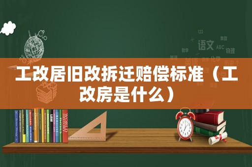 工改居舊改拆遷賠償標(biāo)準(zhǔn)（工改房是什么）