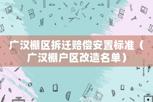 廣漢棚區(qū)拆遷賠償安置標準（廣漢棚戶區(qū)改造名單）