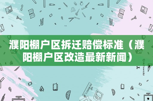 濮陽棚戶區(qū)拆遷賠償標(biāo)準(zhǔn)（濮陽棚戶區(qū)改造最新新聞）