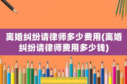 離婚糾紛請律師多少費用(離婚糾紛請律師費用多少錢)