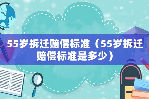 55歲拆遷賠償標(biāo)準(zhǔn)（55歲拆遷賠償標(biāo)準(zhǔn)是多少）