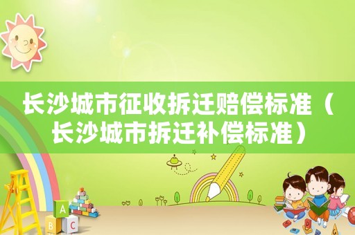 長沙城市征收拆遷賠償標(biāo)準(zhǔn)（長沙城市拆遷補(bǔ)償標(biāo)準(zhǔn)）
