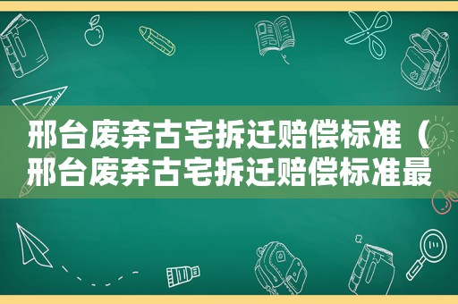 邢臺(tái)廢棄古宅拆遷賠償標(biāo)準(zhǔn)（邢臺(tái)廢棄古宅拆遷賠償標(biāo)準(zhǔn)最新）