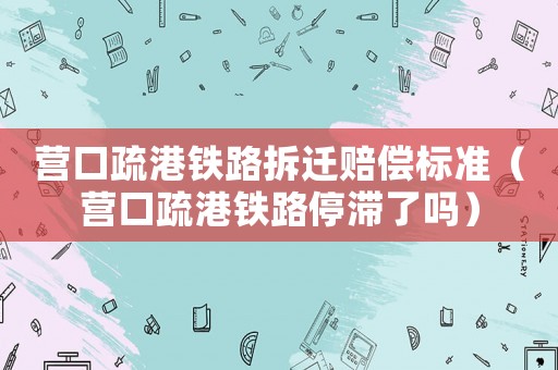 營(yíng)口疏港鐵路拆遷賠償標(biāo)準(zhǔn)（營(yíng)口疏港鐵路停滯了嗎）