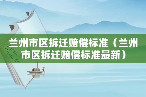 蘭州市區(qū)拆遷賠償標準（蘭州市區(qū)拆遷賠償標準最新）