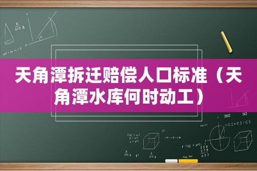 天角潭拆遷賠償人口標(biāo)準(zhǔn)（天角潭水庫何時(shí)動(dòng)工）