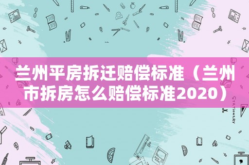 蘭州平房拆遷賠償標(biāo)準(zhǔn)（蘭州市拆房怎么賠償標(biāo)準(zhǔn)2020）