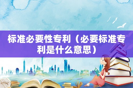 標(biāo)準(zhǔn)必要性專(zhuān)利（必要標(biāo)準(zhǔn)專(zhuān)利是什么意思）