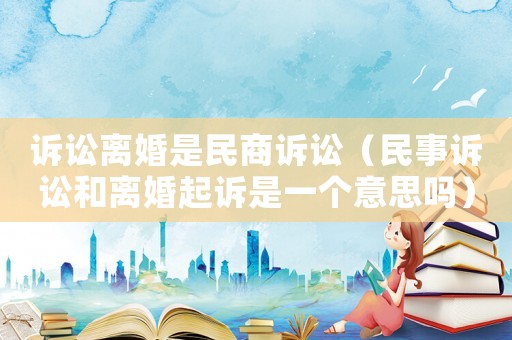 訴訟離婚是民商訴訟（民事訴訟和離婚起訴是一個(gè)意思嗎）