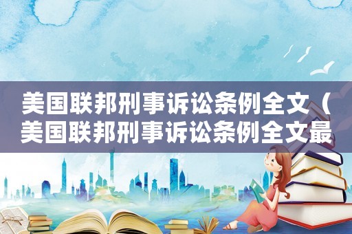 美國(guó)聯(lián)邦刑事訴訟條例全文（美國(guó)聯(lián)邦刑事訴訟條例全文最新）