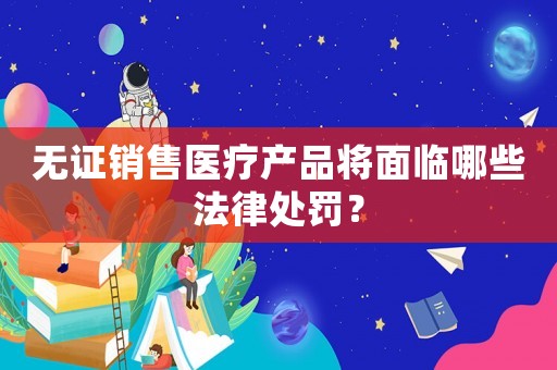 無證銷售醫(yī)療產品將面臨哪些法律處罰？
