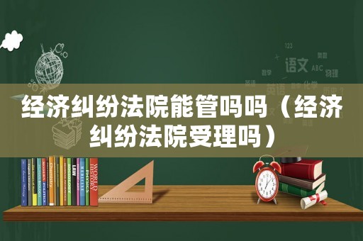 經(jīng)濟糾紛法院能管嗎嗎（經(jīng)濟糾紛法院受理嗎）