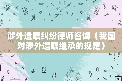 涉外遺囑糾紛律師咨詢（我國(guó)對(duì)涉外遺囑繼承的規(guī)定）