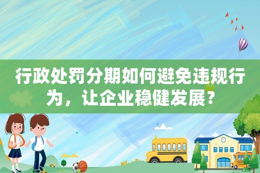 行政處罰分期如何避免違規(guī)行為，讓企業(yè)穩(wěn)健發(fā)展？