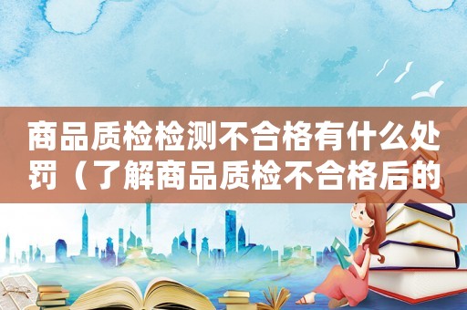 商品質(zhì)檢檢測不合格有什么處罰（了解商品質(zhì)檢不合格后的懲罰措施）