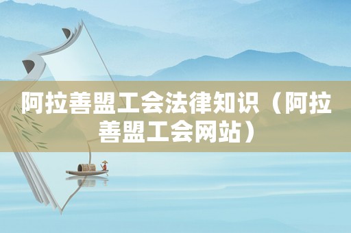 阿拉善盟工會法律知識（阿拉善盟工會網(wǎng)站）