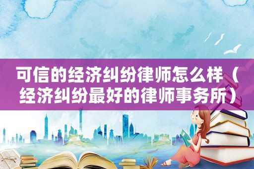 可信的經濟糾紛律師怎么樣（經濟糾紛最好的律師事務所）